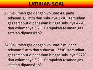 LATIIHAN SOAL
23. Sejumlah gas dengan volume 4 L pada
  tekanan 1,5 atm dan suhunya 27ºC. Kemudian
  gas tersebut dipanaskan hingga suhunya 47ºC
  dan volumenya 3,2 L. Berapakah tekanan gas
  setelah dipanaskan?

24. Sejumlah gas dengan volume 2 ml pada
  tekanan 5 atm dan suhunya 127ºC. Kemudian
  gas tersebut dipanaskan hingga suhunya 527ºC
  dan volumenya 3,2 L. Berapakah tekanan gas
  setelah dipanaskan?
 