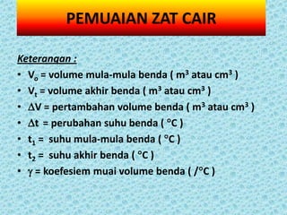 PEMUAIAN ZAT CAIR

Keterangan :
• Vo = volume mula-mula benda ( m3 atau cm3 )
• Vt = volume akhir benda ( m3 atau cm3 )
• V = pertambahan volume benda ( m3 atau cm3 )
• t = perubahan suhu benda ( C )
• t1 = suhu mula-mula benda ( C )
• t2 = suhu akhir benda ( C )
•  = koefesiem muai volume benda ( /C )
 