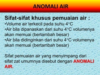 ANOMALI AIR
Sifat-sifat khusus pemuaian air :
•Volume air terkecil pada suhu 4C
•Air bila dipanaskan dari suhu 4C volumenya
akan memuai (bertambah besar)
•Air bila didinginkan dari suhu 4C volumenya
akan memuai (bertambah besar)

Sifat pemuaian air yang menyimpang dari
sifat zat umumnya disebut dengan ANOMALI
AIR.
 