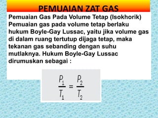 PEMUAIAN ZAT GAS
Pemuaian Gas Pada Volume Tetap (Isokhorik)
Pemuaian gas pada volume tetap berlaku
hukum Boyle-Gay Lussac, yaitu jika volume gas
di dalam ruang tertutup dijaga tetap, maka
tekanan gas sebanding dengan suhu
mutlaknya. Hukum Boyle-Gay Lussac
dirumuskan sebagai :
 
