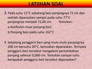 LATIIHAN SOAL
3. Pada suhu 12C sebatang besi panjangnya 72 cm dan
  setelah dipanaskan sampai pada suhu 77C
  panjangnya menjadi 72,06 cm.     Tentukan :
  a.Koefesien muai panjang besi
  b.Panjang besi pada suhu 162C

4. Sebatang penggaris besi yang mula-mula panjangnya
   200 cm bersuhu 20C, kemudian dipanaskan. Ternyata
   penggaris besi tersebut mengalami pertambahan
   panjang sebesar 0,060 cm. Tentukan sampai suhu
   berapakah penggaris besi tersebut dipanaskan?
 