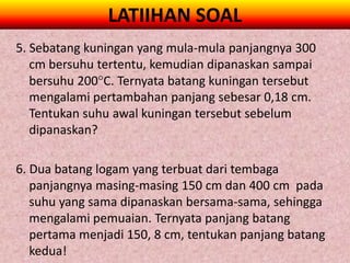 LATIIHAN SOAL
5. Sebatang kuningan yang mula-mula panjangnya 300
   cm bersuhu tertentu, kemudian dipanaskan sampai
   bersuhu 200C. Ternyata batang kuningan tersebut
   mengalami pertambahan panjang sebesar 0,18 cm.
   Tentukan suhu awal kuningan tersebut sebelum
   dipanaskan?

6. Dua batang logam yang terbuat dari tembaga
   panjangnya masing-masing 150 cm dan 400 cm pada
   suhu yang sama dipanaskan bersama-sama, sehingga
   mengalami pemuaian. Ternyata panjang batang
   pertama menjadi 150, 8 cm, tentukan panjang batang
   kedua!
 