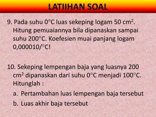 LATIIHAN SOAL
9. Pada suhu 0C luas sekeping logam 50 cm2.
  Hitung pemuaiannya bila dipanaskan sampai
  suhu 200C. Koefesien muai panjang logam
  0,000010/C!

10. Sekeping lempengan baja yang luasnya 200
  cm2 dipanaskan dari suhu 0C menjadi 100C.
  Hitunglah :
  a. Pertambahan luas lempengan baja tersebut
  b. Luas akhir baja tersebut
 