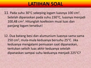 LATIIHAN SOAL
11. Pada suhu 30C sekeping logam luasnya 100 cm2.
  Setelah dipanaskan pada suhu 230C, luasnya menjadi
  100,48 cm2. Hitunglah koefesien muai luas dan
  panjang logam tersebut!

12. Dua batang besi dan alumunium luasnya sama sama
  250 cm2, mula-mula keduanya bersuhu 25C. Jika
  keduanya mengalami pemuaian saat dipanaskan,
  tentukan selisih luas akhir keduanya setelah
  dipanaskan sampai suhu keduanya menjadi 225C?
 