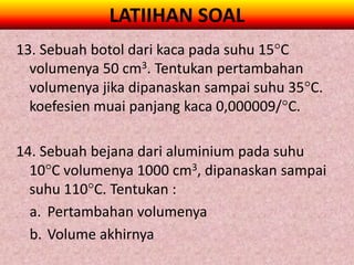 LATIIHAN SOAL
13. Sebuah botol dari kaca pada suhu 15C
  volumenya 50 cm3. Tentukan pertambahan
  volumenya jika dipanaskan sampai suhu 35C.
  koefesien muai panjang kaca 0,000009/C.

14. Sebuah bejana dari aluminium pada suhu
  10C volumenya 1000 cm3, dipanaskan sampai
  suhu 110C. Tentukan :
  a. Pertambahan volumenya
  b. Volume akhirnya
 