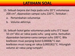 LATIIHAN SOAL
15. Sebuah bejana dari baja pada suhu 20C volumenya
  200 cm3, dipanaskan sampai suhu 220C. Tentukan :
  a. Pertambahan volumenya
  b. Volume akhirnya

16. Sebuah botol gelas volumenya pada suhu 0C tepat
  50 cm3 diisi air raksa pada suhu yang sama. Kemudian
  dipanaskan bersama-sama sampai suhu 100C. Bila
  koefesien muai panjang botol 0,00008/C dan
  koefesien muai ruang air raksa 0,000182/C. Hitunglah
  volume air raksa yang tumpah!
 