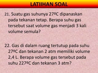 LATIIHAN SOAL
21. Suatu gas suhunya 27ºC dipanaskan
 pada tekanan tetap. Berapa suhu gas
 tersebut saat volume gas menjadi 3 kali
 volume semula?

22. Gas di dalam ruang tertutup pada suhu
 27ºC dan tekanan 2 atm memiliki volume
 2,4 L. Berapa volume gas tersebut pada
 suhu 227ºC dan tekanan 3 atm?
 