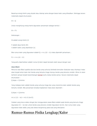 Besarnya energi listrik yang diubah atau diserap sama dengan besar kalor yang dihasilkan. Sehingga secara 
matematis dapat dirumuskan. 
W = Q 
Untuk menghitung energi listrik digunakan persamaan sebagai berikut : 
W = P.t 
Keterangan : 
W adalah energi listrik (J) 
P adalah daya listrik (W) 
t adalah waktu yang diperlukan (s) 
Bila rumus kalor yang digunakan adalah Q = m.c.(t2 – t1) maka diperoleh persamaan ; 
P.t = m.c.(t2 – t1) 
Yang perlu diperhatikan adalah rumus Q disini dapat berubah-ubah sesuai dengan soal. 
Asas Black 
Menurut asas Black apabila ada dua benda yang suhunya berbeda kemudian disatukan atau dicampur maka 
akan terjadi aliran kalor dari benda yang bersuhu tinggi menuju benda yang bersuhu rendah. Aliran ini akan 
berhenti sampai terjadi keseimbangan termal (suhu kedua benda sama). Secara matematis dapat 
dirumuskan : 
Q lepas = Q terima 
Yang melepas kalor adalah benda yang suhunya tinggi dan yang menerima kalor adalah benda yang 
bersuhu rendah. Bila persamaan tersebut dijabarkan maka akan diperoleh : 
Q lepas = Q terima 
m1.c1.(t1 – ta) = m2.c2.(ta-t2) 
Catatan yang harus selalu diingat jika menggunakan asasa Black adalah pada benda yang bersuhu tinggi 
digunakan (t1 – ta) dan untuk benda yang bersuhu rendah digunakan (ta-t2). Dan rumus kalor yang 
digunakan tidak selalu yang ada diatas bergantung pada soal yang dikerjakan. 
Rumus-Rumus Fisika Lengkap/Kalor 
 