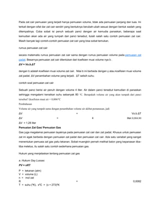 Pada zat cair pemuaian yang terjadi hanya pemuaian volume, tidak ada pemuaian panjang dan luas. Ini 
terkait dengan sifat dar zat cair sendiri yang bentuknya berubah-ubah sesuai dengan bentuk wadah yang 
ditempatinya. Coba sobat isi penuh sebuah panci dengan air kemudia panaskan, beberapa saat 
kemudian akan ada air yang tumpah dari panci tersebut, itulah salah satu contoh pemuaian zat cair. 
Masih banyak lagi contoh-contoh pemuaian zat cair yang bisa sobat temukan. 
rumus pemuaian zat cair 
secara matematis rumus pemuaian zat cair sama dengan rumus pemuaian volume pada pemuaian zat 
padat. Besarnya pemuaian zat cair ditentukan dari koefisien muai volume nya b . 
ΔV = Vo.b.ΔT 
dengan b adalah koefisien muai volume zat cair. Nilai b ini berbeda dengan γ atau koefisien muai volume 
zat padat. ΔV penambahan volume yang terjadi. ΔT selisih suhu. 
contoh soal pemuaian zat cair 
Sebuah panci berisi air penuh dengan volume 4 liter. Air dalam panci tersebut kemudian di panaskan 
sehingga mengalami kenaikan suhu sebanyak 80 oC. Berapakah volume air yang akan tumpah dari panci 
tersebut? (koefisien muai air = 0,004/oC 
Pembahasan 
Volume air yang tumpah sama dengan penambahan volume air akibat pemanasan, jadi 
ΔV = Vo.b.ΔT 
ΔV = 4 liter.0,004.80 
ΔV = 1,28 liter 
Pemuaian Zat Gas/ Pemuaian Gas 
Gas juga megalamai pemuaian layaknya pada pemuaian zat cair dan zat padat. Khusus untuk pemuaian 
zat ini agak berbeda dengan pemuaian zat padat dan pemuaian zat cair. Ada satu variabel yang sangat 
menentukan pemuaia zat gas yaitu tekanan. Sobat muengkin pernah melihat balon yang kepanasan tiba-tiba 
meletus, itu salah satu contoh sederhana pemuaian gas. 
Hukum yang menjelaskan tentang pemuaian zat gas 
a. Hukum Gay Lussac 
PV = nRT 
P = tekanan (atm) 
V = volume (L) 
n = mol zat 
R = 0,0082 
T = suhu (0K), x0C = (x + 273)0K 
 