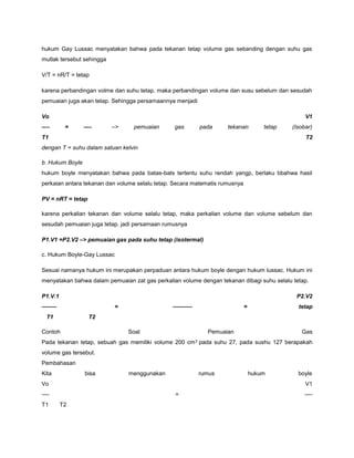 hukum Gay Lussac menyatakan bahwa pada tekanan tetap volume gas sebanding dengan suhu gas 
mutlak tersebut sehingga 
V/T = nR/T = tetap 
karena perbandingan volme dan suhu tetap, maka perbandingan volume dan susu sebelum dan sesudah 
pemuaian juga akan tetap. Sehingga persamaannya menjadi 
Vo V1 
—- = —- –> pemuaian gas pada tekanan tetap (Isobar) 
T1 T2 
dengan T = suhu dalam satuan kelvin 
b. Hukum Boyle 
hukum boyle menyatakan bahwa pada batas-bats tertentu suhu rendah yangp, berlaku bbahwa hasil 
perkaian antara tekanan dan volume selalu tetap. Secara matematis rumusnya 
PV = nRT = tetap 
karena perkalian tekanan dan volume selalu tetap, maka perkalian volume dan volume sebelum dan 
sesudah pemuaian juga tetap. jadi persamaan rumusnya 
P1.V1 =P2.V2 –> pemuaian gas pada suhu tetap (isotermal) 
c. Hukum Boyle-Gay Lussac 
Sesuai namanya hukum ini merupakan perpaduan antara hukum boyle dengan hukum lussac. Hukum ini 
menyatakan bahwa dalam pemuaian zat gas perkalian volume dengan tekanan dibagi suhu selalu tetap. 
P1.V.1 P2.V2 
——– = ———- = tetap 
T1 T2 
Contoh Soal Pemuaian Gas 
Pada tekanan tetap, sebuah gas memiliki volume 200 cm3 pada suhu 27, pada sushu 127 berapakah 
volume gas tersebut. 
Pembahasan 
Kita bisa menggunakan rumus hukum boyle 
Vo V1 
—- = —- 
T1 T2 
 