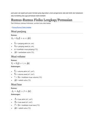 pemuaian zat sepeti pemuaian bimetal yang digunakan untuk pengamanan alat-alat listrik dari kebakaran 
atau korsletting dan juga pemakaian listrik berlebih. 
Rumus-Rumus Fisika Lengkap/Pemuaian 
Dari Wikibuku bahasa Indonesia, sumber buku teks bebas 
< Rumus-Rumus Fisika Lengkap 
Muai panjang 
Rumus: 
 = panjang akhir (m, cm) 
 = panjang awal (m, cm) 
 = koefisien muai panjang (/°C) 
 = perbedaan suhu (°C) 
Muai volume 
Rumus: 
Keterangan: 
 = volume akhir (m3, cm3) 
 = volume awal (m3, cm3) 
 = = koefisien muai volume (/°C) 
 = selisih suhu (°C) 
Muai luas 
Rumus: 
Keterangan: 
 = luas akhir (m2, cm2) 
 = luas awal (m2, cm2) 
 = = koefisien muai luas (/°C) 
 = selisih suhu (°C) 
 