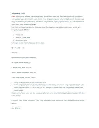 Pengertian Kalor 
Kalor didefinisikan sebagai energi panas yang dimiliki oleh suatu zat. Secara umum untuk mendeteksi 
adanya kalor yang dimiliki oleh suatu benda yaitu dengan mengukur suhu benda tersebut. Jika suhunya 
tinggi maka kalor yang dikandung oleh benda sangat besar, begitu juga sebaliknya jika suhunya rendah 
maka kalor yang dikandung sedikit. 
Dari hasil percobaan yang sering dilakukan besar kecilnya kalor yang dibutuhkan suatu benda(zat) 
bergantung pada 3 faktor 
1. massa zat 
2. jenis zat (kalor jenis) 
3. perubahan suhu 
Sehingga secara matematis dapat dirumuskan : 
Q = m.c.(t2 – t1) 
Dimana : 
Q adalah kalor yang dibutuhkan (J) 
m adalah massa benda (kg) 
c adalah kalor jenis (J/kgC) 
(t2-t1) adalah perubahan suhu (C) 
Kalor dapat dibagi menjadi 2 jenis 
 Kalor yang digunakan untuk menaikkan suhu 
 Kalor yang digunakan untuk mengubah wujud (kalor laten), persamaan yang digunakan dalam kalor 
laten ada dua macam Q = m.U dan Q = m.L. Dengan U adalah kalor uap (J/kg) dan L adalah kalor 
lebur (J/kg) 
Dalam pembahasan kalor ada dua kosep yang hampir sama tetapi berbeda yaitu kapasitas kalor (H) dan 
kalor jenis (c) 
Kapasitas kalor adalah banyaknya kalor yang diperlukan untuk menaikkan suhu benda sebesar 1 derajat 
celcius. 
H = Q/(t2-t1) 
 