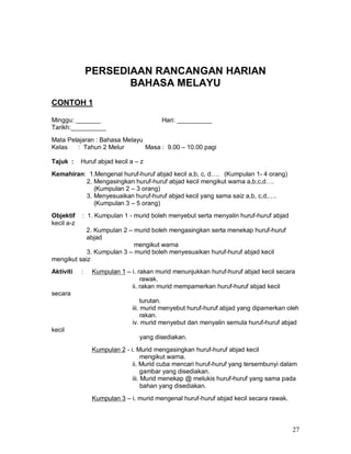27
PERSEDIAAN RANCANGAN HARIAN
BAHASA MELAYU
CONTOH 1
Minggu: _______ Hari: __________
Tarikh:__________
Mata Pelajaran : Bahasa Melayu
Kelas : Tahun 2 Melur Masa : 9.00 – 10.00 pagi
Tajuk : Huruf abjad kecil a – z
Kemahiran: 1.Mengenal huruf-huruf abjad kecil a,b, c, d…. (Kumpulan 1- 4 orang)
2. Mengasingkan huruf-huruf abjad kecil mengikut warna a,b,c,d….
(Kumpulan 2 – 3 orang)
3. Menyesuaikan huruf-huruf abjad kecil yang sama saiz a,b, c,d,….
(Kumpulan 3 – 5 orang)
Objektif : 1. Kumpulan 1 - murid boleh menyebut serta menyalin huruf-huruf abjad
kecil a-z
2. Kumpulan 2 – murid boleh mengasingkan serta menekap huruf-huruf
abjad
mengikut warna
3. Kumpulan 3 – murid boleh menyesuaikan huruf-huruf abjad kecil
mengikut saiz
Aktiviti : Kumpulan 1 – i. rakan murid menunjukkan huruf-huruf abjad kecil secara
rawak.
ii. rakan murid mempamerkan huruf-huruf abjad kecil
secara
turutan.
iii. murid menyebut huruf-huruf abjad yang dipamerkan oleh
rakan.
iv. murid menyebut dan menyalin semula huruf-huruf abjad
kecil
yang disediakan.
Kumpulan 2 - i. Murid mengasingkan huruf-huruf abjad kecil
mengikut warna.
ii. Murid cuba mencari huruf-huruf yang tersembunyi dalam
gambar yang disediakan.
iii. Murid menekap @ melukis huruf-huruf yang sama pada
bahan yang disediakan.
Kumpulan 3 – i. murid mengenal huruf-huruf abjad kecil secara rawak.
 