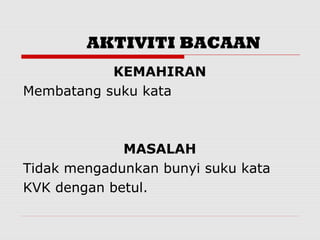 AKTIVITI BACAAN
           KEMAHIRAN
Membatang suku kata



             MASALAH
Tidak mengadunkan bunyi suku kata
KVK dengan betul.
 