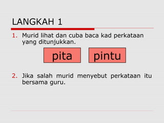 LANGKAH 1
1. Murid lihat dan cuba baca kad perkataan
   yang ditunjukkan.

            pita         pintu
2. Jika salah murid menyebut perkataan itu
   bersama guru.
 