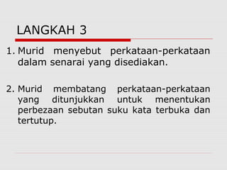 LANGKAH 3
1. Murid menyebut perkataan-perkataan
   dalam senarai yang disediakan.

2. Murid membatang perkataan-perkataan
   yang ditunjukkan untuk menentukan
   perbezaan sebutan suku kata terbuka dan
   tertutup.
 