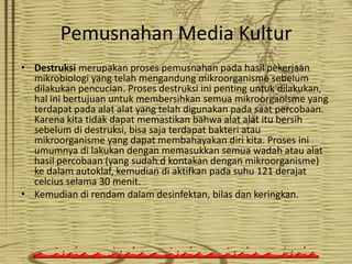 Pemusnahan Media Kultur
• Destruksi merupakan proses pemusnahan pada hasil pekerjaan
mikrobiologi yang telah mengandung mikroorganisme sebelum
dilakukan pencucian. Proses destruksi ini penting untuk dilakukan,
hal ini bertujuan untuk membersihkan semua mikroorganisme yang
terdapat pada alat alat yang telah digunakan pada saat percobaan.
Karena kita tidak dapat memastikan bahwa alat alat itu bersih
sebelum di destruksi, bisa saja terdapat bakteri atau
mikroorganisme yang dapat membahayakan diri kita. Proses ini
umumnya di lakukan dengan memasukkan semua wadah atau alat
hasil percobaan (yang sudah d kontakan dengan mikroorganisme)
ke dalam autoklaf, kemudian di aktifkan pada suhu 121 derajat
celcius selama 30 menit.
• Kemudian di rendam dalam desinfektan, bilas dan keringkan.

 