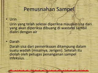 Pemusnahan Sampel
• Urin
Urin yang telah selesai diperiksa maupun sisa dari
yang akan diperiksa dibuang di wastafel sambil
dialiri dengan air

• Darah
Darah sisa dari pemeriksaan ditampung dalam
suatu wadah (misalnya, Jerigen). Setelah itu
diolah oleh petugas penanganan sampel
infeksius.

 