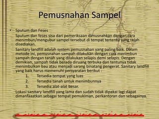 Pemusnahan Sampel
• Sputum dan Feses
Sputum dan feses sisa dari pemeriksaan dimusnahkan dengan cara
menimbun/mengubur sampel tersebut di tempat tertentu yang telah
disediakan.
Sanitary landfill adalah system pemusnahan yang paling baik. Dalam
metode ini, pemusnahan sampah dilakukan dengan cara menimbun
sampah dengan tanah yang dilakukan selapis demi selapis. Dengan
demikian, sampah tidak berada diruang terbuka dan tentunya tidak
menimbulkan bau atau menjadi sarang binatang pengerat. Sanitary landfill
yang baik harus memenuhi persyaratan berikut :
1.
Tersedia tempat yang luas
2.
Tersedia tanah untuk menimbunnya
3.
Tersedia alat-alat besar.
Lokasi sanitary landfill yang lama dan sudah tidak dipakai lagi dapat
dimanfaaatkan sebagai tempat pemukiman, perkantoran dan sebagainya.

 