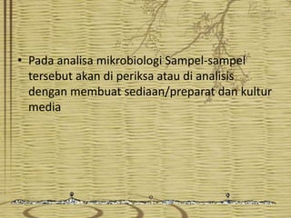 • Pada analisa mikrobiologi Sampel-sampel
tersebut akan di periksa atau di analisis
dengan membuat sediaan/preparat dan kultur
media

 