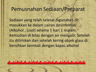 Pemusnahan Sediaan/Preparat
Sediaan yang telah selesai digunakan di
masukkan ke dalam cairan desinfektan
(Alkohol , Lisol) selama 1 hari 1 malam.
Kemudian di bilas dengan air mengalir. Setelah
itu ditiriskan dan setelah kering objek glass di
bersihkan kembali dengan kapas alkohol

 