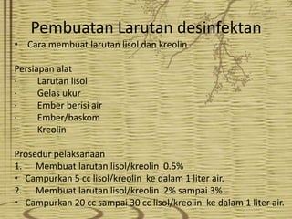 Pembuatan Larutan desinfektan
• Cara membuat larutan lisol dan kreolin
Persiapan alat
·
Larutan lisol
·
Gelas ukur
·
Ember berisi air
·
Ember/baskom
·
Kreolin

Prosedur pelaksanaan
1. Membuat larutan lisol/kreolin 0.5%
• Campurkan 5 cc lisol/kreolin ke dalam 1 liter air.
2. Membuat larutan lisol/kreolin 2% sampai 3%
• Campurkan 20 cc sampai 30 cc lisol/kreolin ke dalam 1 liter air.

 