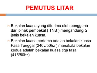 PEMUTUS LITAR
 Bekalan kuasa yang diterima oleh pengguna
dari pihak pembekal ( TNB ) mengandungi 2
jenis bekalan kuasa.
 Bekalan kuasa pertama adalah bekalan kuasa
Fasa Tunggal (240v/50hz ) manakala bekalan
kedua adalah bekalan kuasa tiga fasa
(415/50hz)
 
