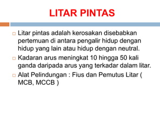 LITAR PINTAS
 Litar pintas adalah kerosakan disebabkan
pertemuan di antara pengalir hidup dengan
hidup yang lain atau hidup dengan neutral.
 Kadaran arus meningkat 10 hingga 50 kali
ganda daripada arus yang terkadar dalam litar.
 Alat Pelindungan : Fius dan Pemutus Litar (
MCB, MCCB )
 