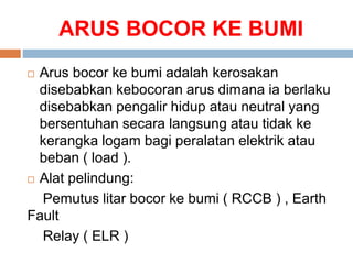 ARUS BOCOR KE BUMI
 Arus bocor ke bumi adalah kerosakan
disebabkan kebocoran arus dimana ia berlaku
disebabkan pengalir hidup atau neutral yang
bersentuhan secara langsung atau tidak ke
kerangka logam bagi peralatan elektrik atau
beban ( load ).
 Alat pelindung:
Pemutus litar bocor ke bumi ( RCCB ) , Earth
Fault
Relay ( ELR )
 