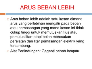 ARUS BEBAN LEBIH
 Arus beban lebih adalah satu kesan dimana
arus yang berlebihan mengalir pada beban
atau pemasangan yang mana kesan ini tidak
cukup tinggi untuk memutuskan fius atau
pemutus litar tetapi boleh merosakan
peralatan dan litar pemasangan elektrik yang
tersambung.
 Alat Perlindungan: Geganti beban lampau
 