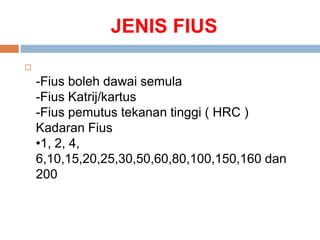 JENIS FIUS

-Fius boleh dawai semula
-Fius Katrij/kartus
-Fius pemutus tekanan tinggi ( HRC )
Kadaran Fius
•1, 2, 4,
6,10,15,20,25,30,50,60,80,100,150,160 dan
200
 