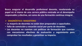 Busca asegurar el desarrollo profesional docente, revalorando su
papel en el marco de una carrera pública centrada en el desempeño
responsable y efectivo, así como de una formación continua integral.
 DIAGNÓSTICO: MAGISTERIO
• La mayoría de docentes no están bien preparados o capacitados.
• Falta de convicción y vocación social por parte de docentes.
• Los docentes no cuentan con políticas de formación que cuenten
con mecanismos efectivos de evaluación y seguimiento para
comprobar los resultados y garantizar su impacto.
 