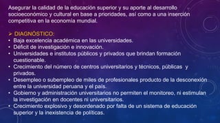 Asegurar la calidad de la educación superior y su aporte al desarrollo
socioeconómico y cultural en base a prioridades, así como a una inserción
competitiva en la economía mundial.
 DIAGNÓSTICO:
• Baja excelencia académica en las universidades.
• Déficit de investigación e innovación.
• Universidades e institutos públicos y privados que brindan formación
cuestionable.
• Crecimiento del número de centros universitarios y técnicos, públicas y
privados.
• Desempleo o subempleo de miles de profesionales producto de la desconexión
entre la universidad peruana y el país.
• Gobierno y administración universitarios no permiten el monitoreo, ni estimulan
la investigación en docentes ni universitarios.
• Crecimiento explosivo y desordenado por falta de un sistema de educación
superior y la inexistencia de políticas.
 