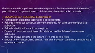 Fomentar en todo el país una sociedad dispuesta a formar ciudadanos informados,
propositivos y comprometidos con el desarrollo y bienestar de la comunidad.
 DIAGNÓSTICO: SOCIEDAD EDUCADORA
• Participación ciudadana esporádica o poco relevante.
• Falta de interés por conservar el medio ambiente. Por parte de municipios y la
población.
• Falta de identificación nacional y regional.
• Desvinculo entre los municipios y la población; así también entre empresas y
población.
• falta de enriquecimiento de la cultura y fomento de la lectura.
• Medios de comunicación no educan, más bien muestran contenidos de violencia y
escenas explícitas.
 