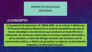 PROYECTO EDUCATIVO
NACIONAL
La ley general de educación N° 28044-2003 en le artículo 7 define que
“El Proyecto Educativo Nacional es el conjunto de políticas que dan el
marco estratégico a las decisiones que conducen al desarrollo de la
educación. Se construye y desarrolla en el actuar conjunto del Estado y
de la sociedad, a través del diálogo nacional, del consenso y de la
concertación política, a efectos de garantizar su vigencia. Su formulación
responde a la diversidad del país.”
 CONCEPTO
 