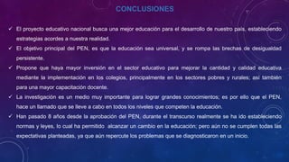 CONCLUSIONES
 El proyecto educativo nacional busca una mejor educación para el desarrollo de nuestro país, estableciendo
estrategias acordes a nuestra realidad.
 El objetivo principal del PEN, es que la educación sea universal, y se rompa las brechas de desigualdad
persistente.
 Propone que haya mayor inversión en el sector educativo para mejorar la cantidad y calidad educativa
mediante la implementación en los colegios, principalmente en los sectores pobres y rurales; así también
para una mayor capacitación docente.
 La investigación es un medio muy importante para lograr grandes conocimientos; es por ello que el PEN,
hace un llamado que se lleve a cabo en todos los niveles que competen la educación.
 Han pasado 8 años desde la aprobación del PEN, durante el transcurso realmente se ha ido estableciendo
normas y leyes, lo cual ha permitido alcanzar un cambio en la educación; pero aún no se cumplen todas las
expectativas planteadas, ya que aún repercute los problemas que se diagnosticaron en un inicio.
 