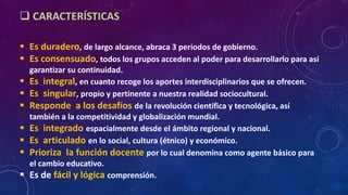  CARACTERÍSTICAS
 Es duradero, de largo alcance, abraca 3 periodos de gobierno.
 Es consensuado, todos los grupos acceden al poder para desarrollarlo para así
garantizar su continuidad.
 Es integral, en cuanto recoge los aportes interdisciplinarios que se ofrecen.
 Es singular, propio y pertinente a nuestra realidad sociocultural.
 Responde a los desafíos de la revolución científica y tecnológica, así
también a la competitividad y globalización mundial.
 Es integrado espacialmente desde el ámbito regional y nacional.
 Es articulado en lo social, cultura (étnico) y económico.
 Prioriza la función docente por lo cual denomina como agente básico para
el cambio educativo.
 Es de fácil y lógica comprensión.
 