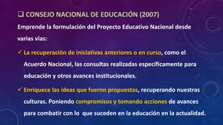  CONSEJO NACIONAL DE EDUCACIÓN (2007)
Emprende la formulación del Proyecto Educativo Nacional desde
varias vías:
 La recuperación de iniciativas anteriores o en curso, como el
Acuerdo Nacional, las consultas realizadas específicamente para
educación y otros avances institucionales.
 Enriquece las ideas que fueron propuestas, recuperando nuestras
culturas. Poniendo compromisos y tomando acciones de avances
para combatir con lo que suceden en la educación en la actualidad.
 