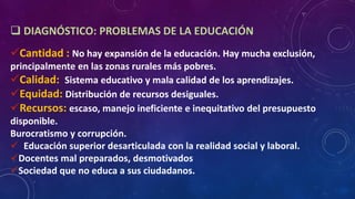  DIAGNÓSTICO: PROBLEMAS DE LA EDUCACIÓN
Cantidad : No hay expansión de la educación. Hay mucha exclusión,
principalmente en las zonas rurales más pobres.
Calidad: Sistema educativo y mala calidad de los aprendizajes.
Equidad: Distribución de recursos desiguales.
Recursos: escaso, manejo ineficiente e inequitativo del presupuesto
disponible.
Burocratismo y corrupción.
 Educación superior desarticulada con la realidad social y laboral.
Docentes mal preparados, desmotivados
Sociedad que no educa a sus ciudadanos.
 