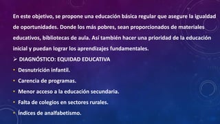 En este objetivo, se propone una educación básica regular que asegure la igualdad
de oportunidades. Donde los más pobres, sean proporcionados de materiales
educativos, bibliotecas de aula. Así también hacer una prioridad de la educación
inicial y puedan lograr los aprendizajes fundamentales.
 DIAGNÓSTICO: EQUIDAD EDUCATIVA
• Desnutrición infantil.
• Carencia de programas.
• Menor acceso a la educación secundaria.
• Falta de colegios en sectores rurales.
• Índices de analfabetismo.
 