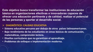 Este objetivo busca transformar las instituciones de educación
básica en organizaciones efectivas e innovadoras capaces de
ofrecer una educación pertinente y de calidad, realizar el potencial
de las personas y aportar al desarrollo social.
 DIAGNÓSTICO: CALIDAD EDUCATIVA
• Sistema educativo peruano por debajo de otros países latinoamericanos.
• Bajo rendimiento de los estudiantes en áreas básicas de comunicación,
matemáticas, comprensión lectora.
• Diseños curriculares que no garantizan el aprendizaje.
• Problemas de enfoque e implementación moderna.
 