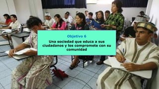 Objetivo 6
Una sociedad que educa a sus
ciudadanos y los compromete con su
comunidad
 