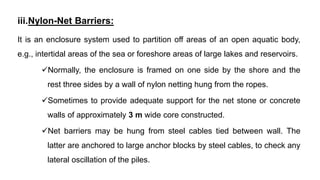 iii.Nylon-Net Barriers:
It is an enclosure system used to partition off areas of an open aquatic body,
e.g., intertidal areas of the sea or foreshore areas of large lakes and reservoirs.
Normally, the enclosure is framed on one side by the shore and the
rest three sides by a wall of nylon netting hung from the ropes.
Sometimes to provide adequate support for the net stone or concrete
walls of approximately 3 m wide core constructed.
Net barriers may be hung from steel cables tied between wall. The
latter are anchored to large anchor blocks by steel cables, to check any
lateral oscillation of the piles.
 
