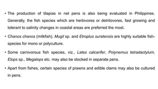 • The production of tilapias in net pens is also being evaluated in Philippines.
Generally, the fish species which are herbivores or detritovores, fast growing and
tolerant to salinity changes in coastal areas are preferred the most.
• Chanos chanos (milkfish), Mugil sp. and Etroplus suratensis are highly suitable fish-
species for mono or polyculture.
• Some carnivorous fish species, viz., Lates calcarifer, Polynemus tetradactylum,
Elops sp., Megalops etc. may also be stocked in separate pens.
• Apart from fishes, certain species of prawns and edible clams may also be cultured
in pens.
 