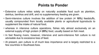 Points to Ponder
• Extensive culture relies solely on naturally available food such as plankton,
detritus, benthos and drift, and no supplementary feeding are given.
• Semi-intensive culture involves the addition of low protein (< 10%) feedstuffs,
usually compounded from locally available plants or agricultural byproducts to
supplement the intake of natural food,
• whereas in intensive culture operations, fishes rely almost exclusively on an
external supply of high protein (< 20%) food, usually based on fish meal.
• In fast flowing rivers, however, intensive and semi-intensive fish culture is not
advisable due to excessive loss of feed.
• At present, pen culture is of much less importance and is largely restricted to a
few countries in Southeast Asia.
 