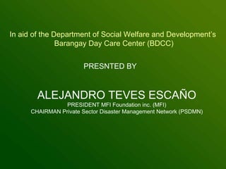 In aid of the Department of Social Welfare and Development’s  Barangay Day Care Center (BDCC) PRESNTED BY ALEJANDRO TEVES ESCAÑO PRESIDENT MFI Foundation inc. (MFI) CHAIRMAN Private Sector Disaster Management Network (PSDMN) 