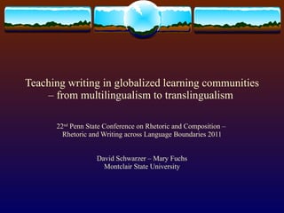 Teaching writing in globalized learning communities – from multilingualism to translingualism  22 nd  Penn State Conference on Rhetoric and Composition –  Rhetoric and Writing across Language Boundaries 2011 David Schwarzer – Mary Fuchs Montclair State University 