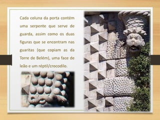 Cada coluna da porta contém
uma serpente que serve de
guarda, assim como os duas
figuras que se encontram nas
guaritas (que copiam as da
Torre de Belém), uma face de
leão e um réptil/crocodilo.
 