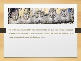 Na parte superior, encontramos cinco merlões, em que o do meio possui duas
espadas e os restantes a cruz de Cristo coberta de peles de animais, que
estão associadas à ordem do Tosão de ouro.
 