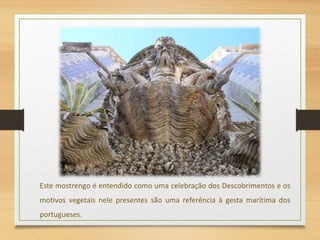 Este mostrengo é entendido como uma celebração dos Descobrimentos e os
motivos vegetais nele presentes são uma referência à gesta marítima dos
portugueses.
 